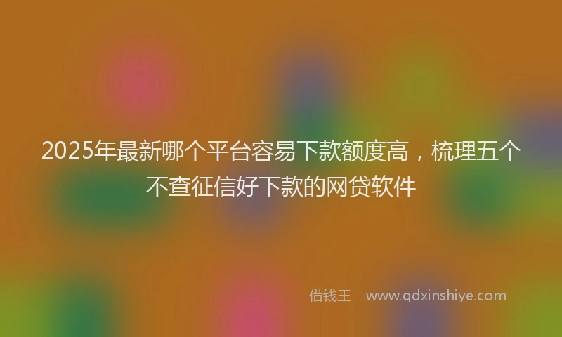 2025年最新哪个平台容易下款额度高，梳理五个不查征信好下款的网贷软件