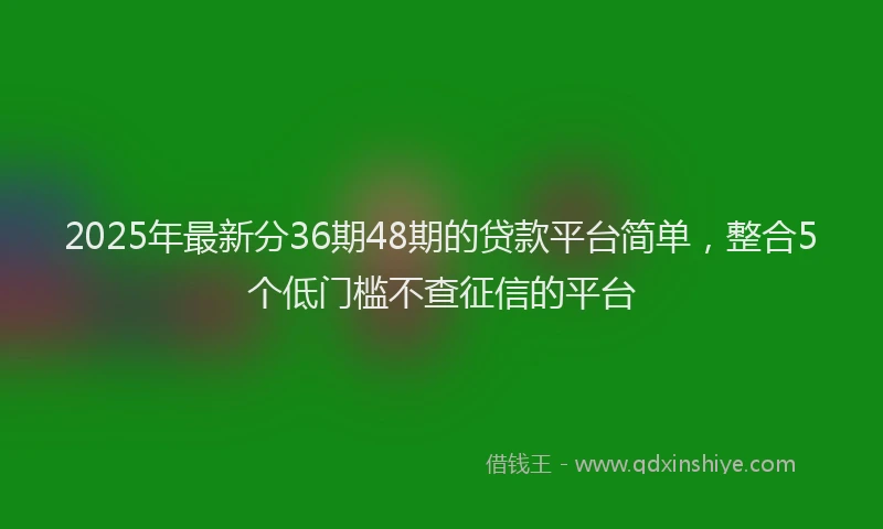 2025年最新分36期48期的贷款平台简单，整合5个低门槛不查征信的平台
