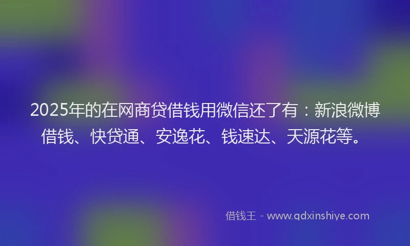 2025年的在网商贷借钱用微信还了有：新浪微博借钱、快贷通、安逸花、钱速达、天源花等。