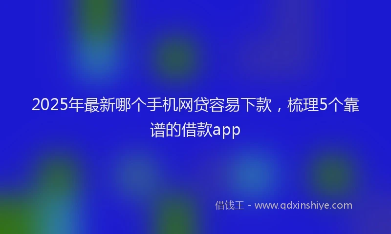 2025年最新哪个手机网贷容易下款，梳理5个靠谱的借款app