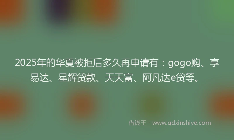 2025年的华夏被拒后多久再申请有：gogo购、享易达、星辉贷款、天天富、阿凡达e贷等。