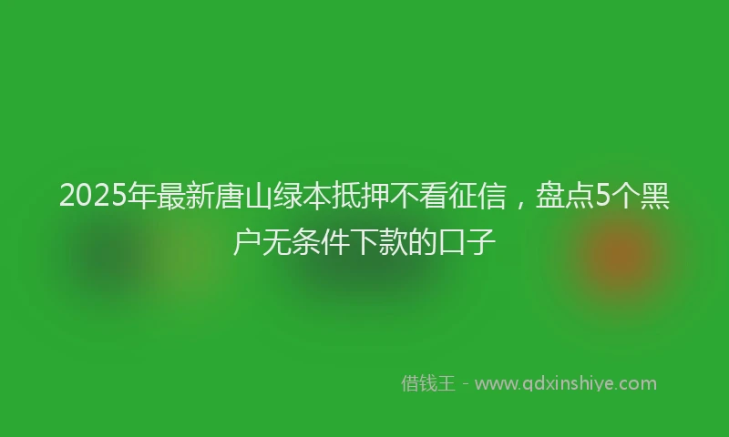 2025年最新唐山绿本抵押不看征信，盘点5个黑户无条件下款的口子