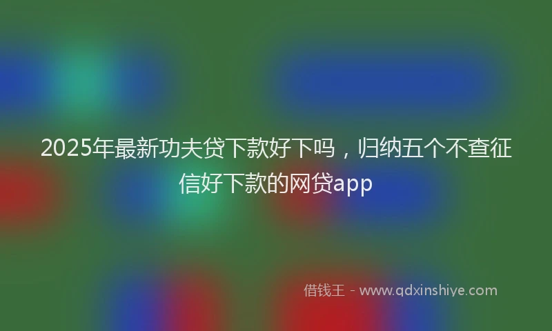 2025年最新功夫贷下款好下吗，归纳五个不查征信好下款的网贷app