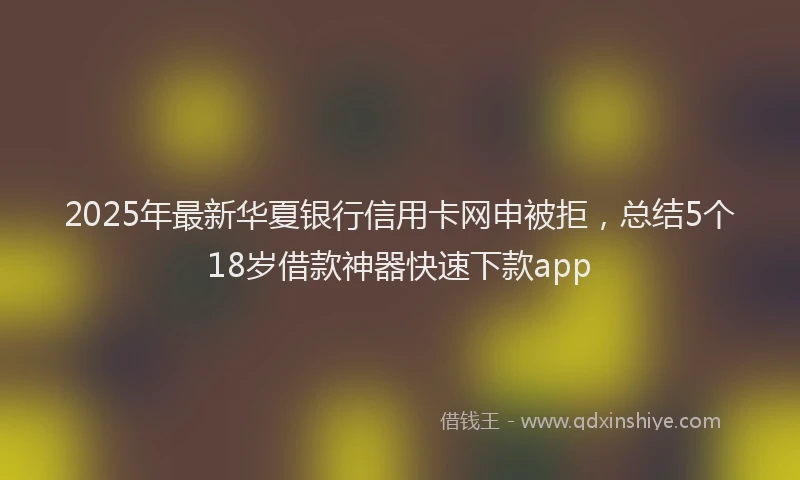 2025年最新华夏银行信用卡网申被拒，总结5个18岁借款神器快速下款app