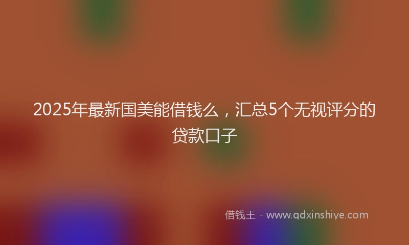 2025年最新国美能借钱么，汇总5个无视评分的贷款口子