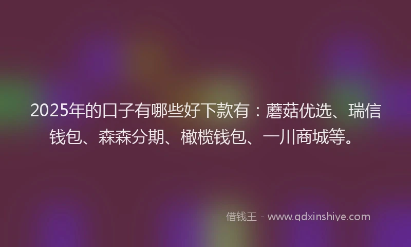 2025年的口子有哪些好下款有：蘑菇优选、瑞信钱包、森森分期、橄榄钱包、一川商城等。