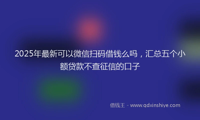 2025年最新可以微信扫码借钱么吗，汇总五个小额贷款不查征信的口子