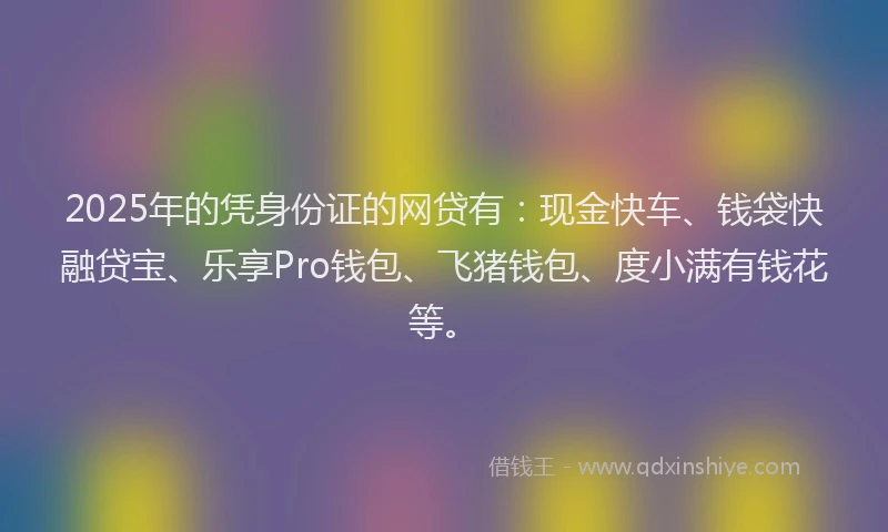 2025年的凭身份证的网贷有：现金快车、钱袋快融贷宝、乐享Pro钱包、飞猪钱包、度小满有钱花等。