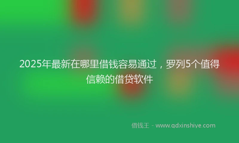 2025年最新在哪里借钱容易通过，罗列5个值得信赖的借贷软件