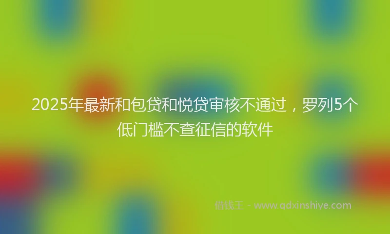 2025年最新和包贷和悦贷审核不通过，罗列5个低门槛不查征信的软件