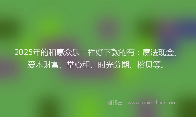 2025年的和惠众乐一样好下款的有：魔法现金、爱木财富、掌心租、时光分期、榕贝等。