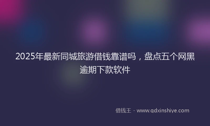2025年最新同城旅游借钱靠谱吗，盘点五个网黑逾期下款软件