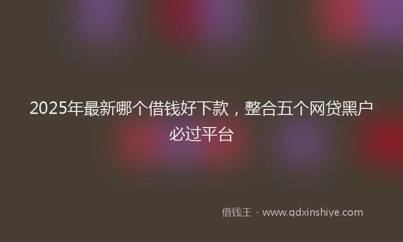 2025年最新哪个借钱好下款，整合五个网贷黑户必过平台