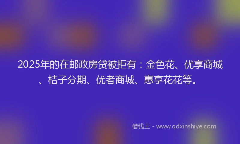 2025年的在邮政房贷被拒有：金色花、优享商城、桔子分期、优者商城、惠享花花等。