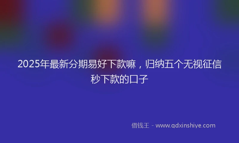 2025年最新分期易好下款嘛，归纳五个无视征信秒下款的口子