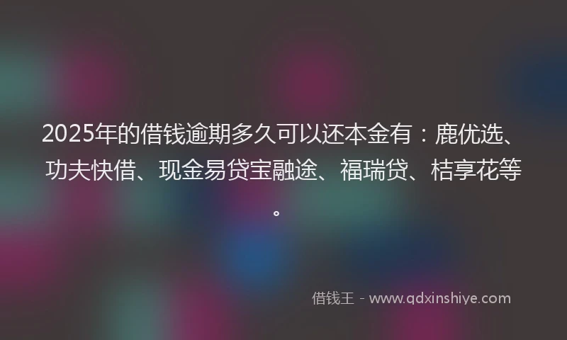 2025年的借钱逾期多久可以还本金有：鹿优选、功夫快借、现金易贷宝融途、福瑞贷、桔享花等。