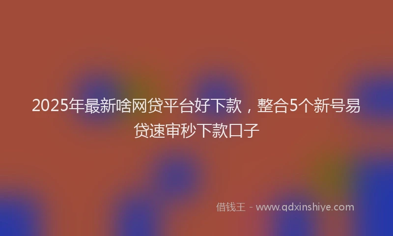2025年最新啥网贷平台好下款，整合5个新号易贷速审秒下款口子