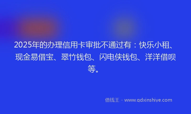 2025年的办理信用卡审批不通过有：快乐小租、现金易借宝、翠竹钱包、闪电侠钱包、洋洋借呗等。