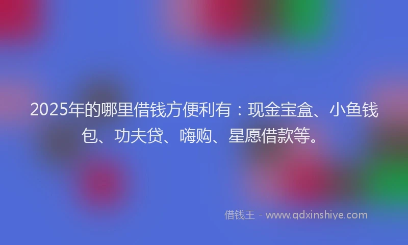 2025年的哪里借钱方便利有：现金宝盒、小鱼钱包、功夫贷、嗨购、星愿借款等。