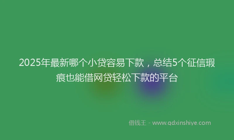 2025年最新哪个小贷容易下款，总结5个征信瑕疵也能借网贷轻松下款的平台