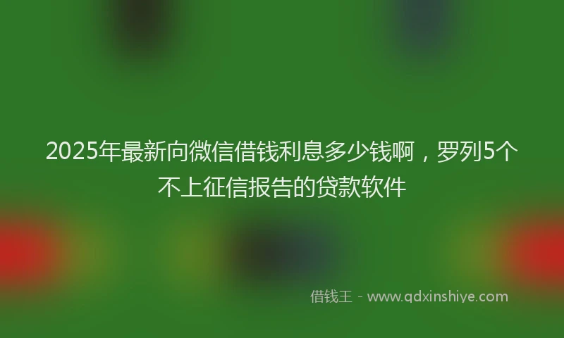 2025年最新向微信借钱利息多少钱啊，罗列5个不上征信报告的贷款软件