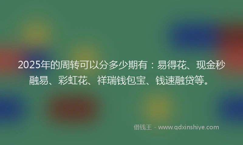 2025年的周转可以分多少期有：易得花、现金秒融易、彩虹花、祥瑞钱包宝、钱速融贷等。