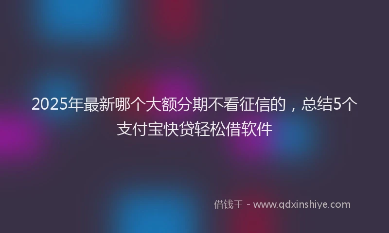 2025年最新哪个大额分期不看征信的，总结5个支付宝快贷轻松借软件