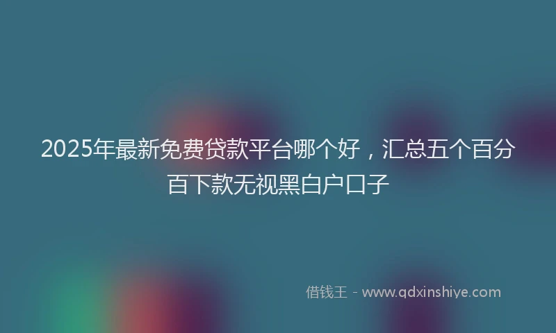 2025年最新免费贷款平台哪个好，汇总五个百分百下款无视黑白户口子
