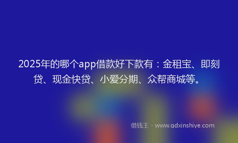 2025年的哪个app借款好下款有：金租宝、即刻贷、现金快贷、小爱分期、众帮商城等。