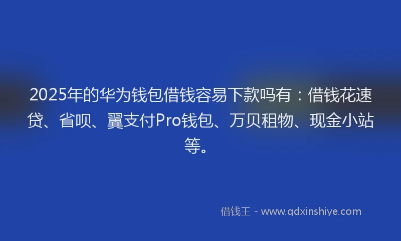2025年的华为钱包借钱容易下款吗有：借钱花速贷、省呗、翼支付Pro钱包、万贝租物、现金小站等。