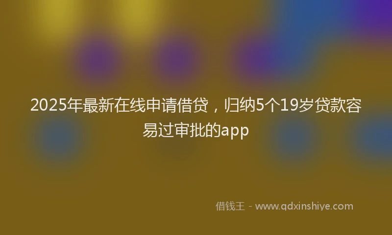 2025年最新在线申请借贷，归纳5个19岁贷款容易过审批的app