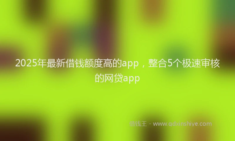 2025年最新借钱额度高的app，整合5个极速审核的网贷app