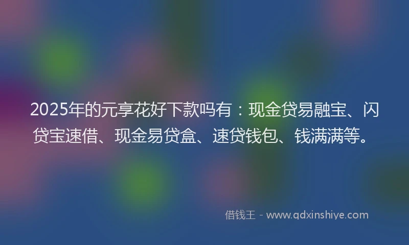 2025年的元享花好下款吗有：现金贷易融宝、闪贷宝速借、现金易贷盒、速贷钱包、钱满满等。