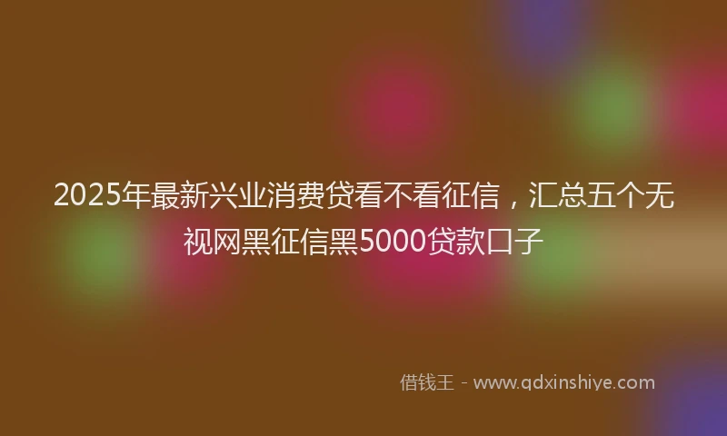 2025年最新兴业消费贷看不看征信，汇总五个无视网黑征信黑5000贷款口子