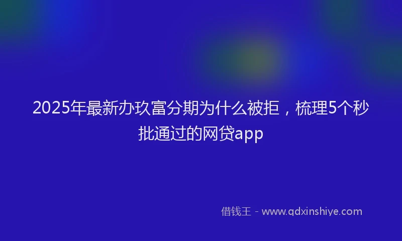 2025年最新办玖富分期为什么被拒，梳理5个秒批通过的网贷app