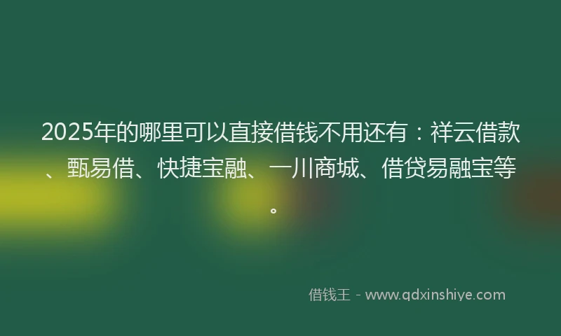 2025年的哪里可以直接借钱不用还有：祥云借款、甄易借、快捷宝融、一川商城、借贷易融宝等。