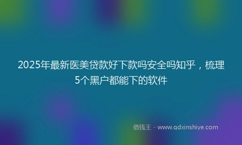 2025年最新医美贷款好下款吗安全吗知乎，梳理5个黑户都能下的软件