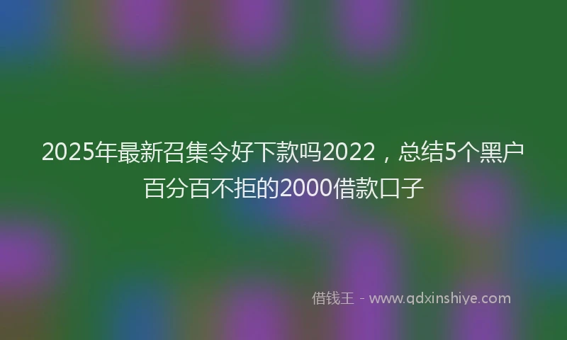 2025年最新召集令好下款吗2022，总结5个黑户百分百不拒的2000借款口子