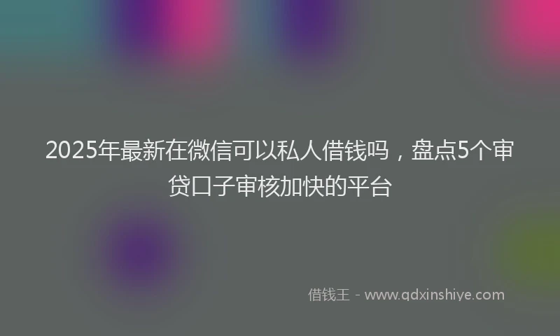 2025年最新在微信可以私人借钱吗，盘点5个审贷口子审核加快的平台