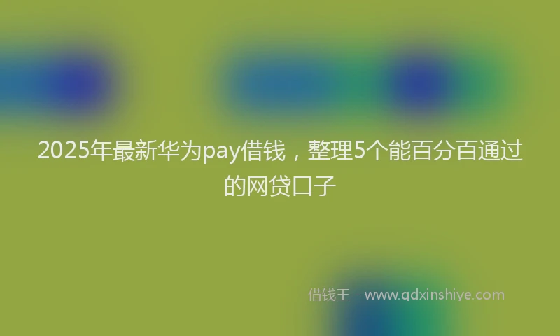 2025年最新华为pay借钱，整理5个能百分百通过的网贷口子