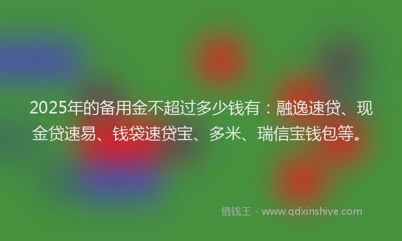 2025年的备用金不超过多少钱有：融逸速贷、现金贷速易、钱袋速贷宝、多米、瑞信宝钱包等。