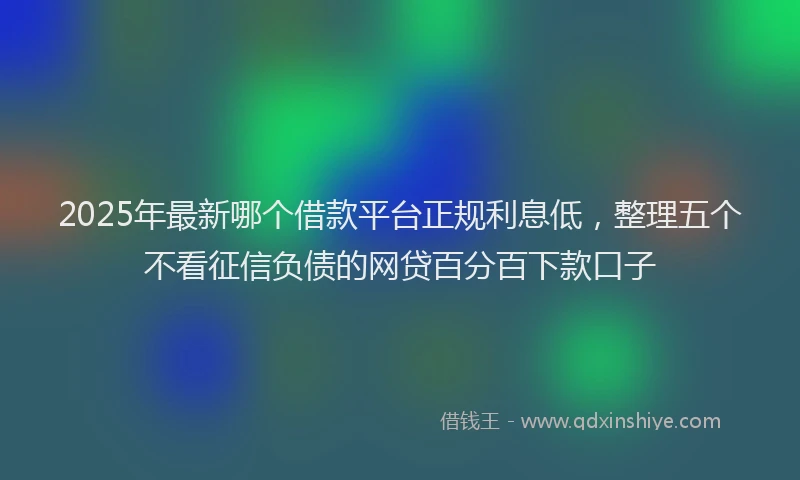 2025年最新哪个借款平台正规利息低，整理五个不看征信负债的网贷百分百下款口子