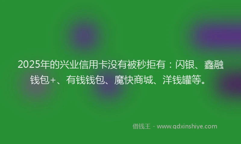 2025年的兴业信用卡没有被秒拒有：闪银、鑫融钱包+、有钱钱包、魔快商城、洋钱罐等。