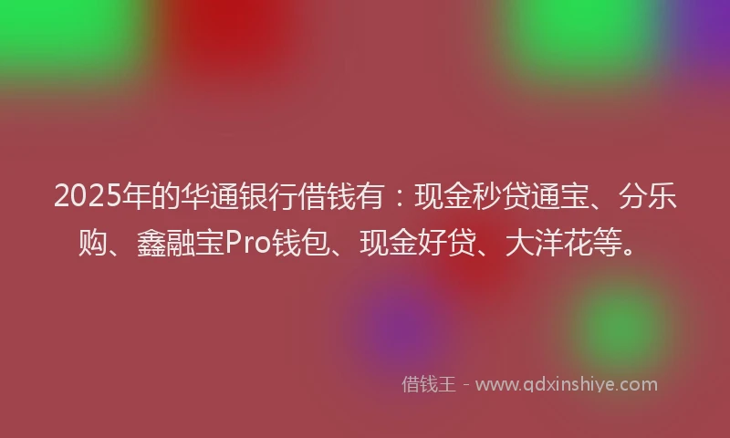 2025年的华通银行借钱有：现金秒贷通宝、分乐购、鑫融宝Pro钱包、现金好贷、大洋花等。
