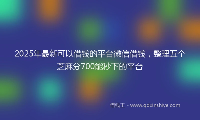 2025年最新可以借钱的平台微信借钱，整理五个芝麻分700能秒下的平台