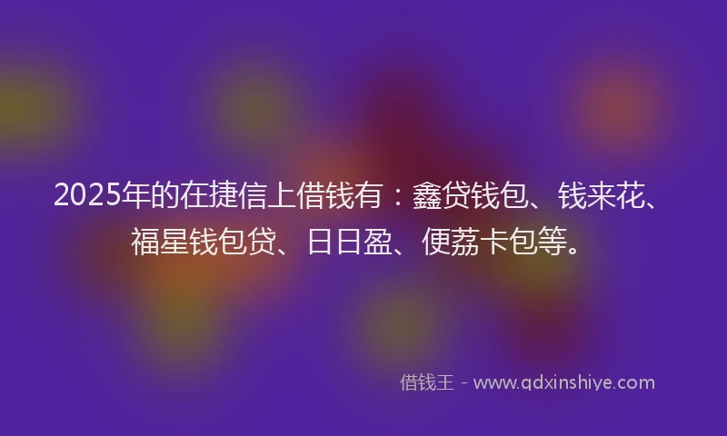 2025年的在捷信上借钱有：鑫贷钱包、钱来花、福星钱包贷、日日盈、便荔卡包等。