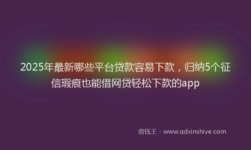 2025年最新哪些平台贷款容易下款，归纳5个征信瑕疵也能借网贷轻松下款的app