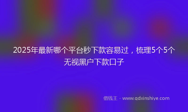 2025年最新哪个平台秒下款容易过，梳理5个5个无视黑户下款口子