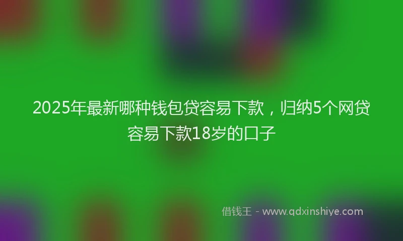 2025年最新哪种钱包贷容易下款，归纳5个网贷容易下款18岁的口子