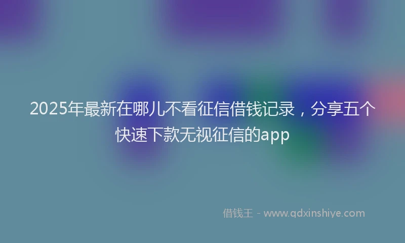 2025年最新在哪儿不看征信借钱记录，分享五个快速下款无视征信的app